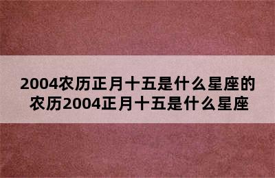 2004农历正月十五是什么星座的 农历2004正月十五是什么星座